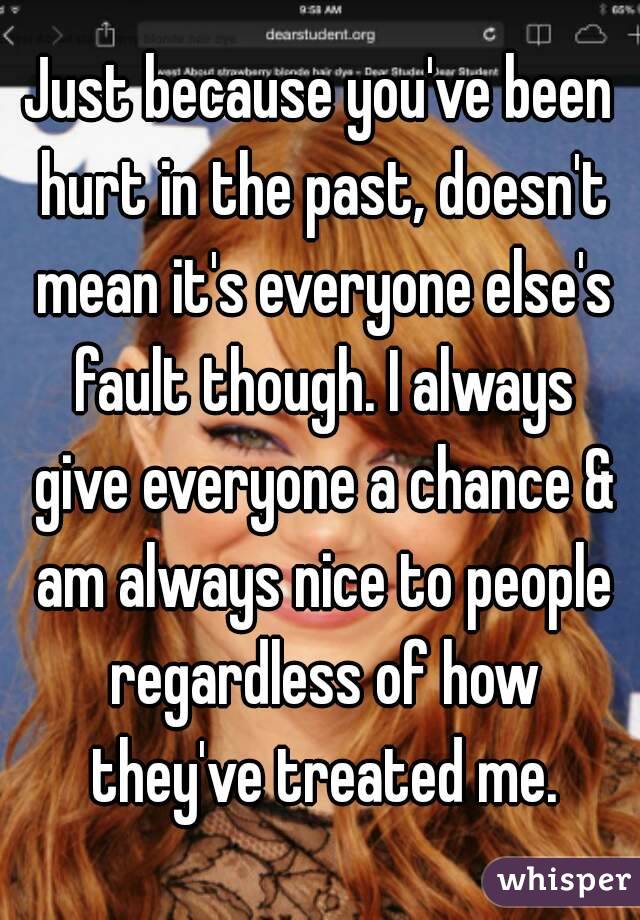 Just because you've been hurt in the past, doesn't mean it's everyone else's fault though. I always give everyone a chance & am always nice to people regardless of how they've treated me.