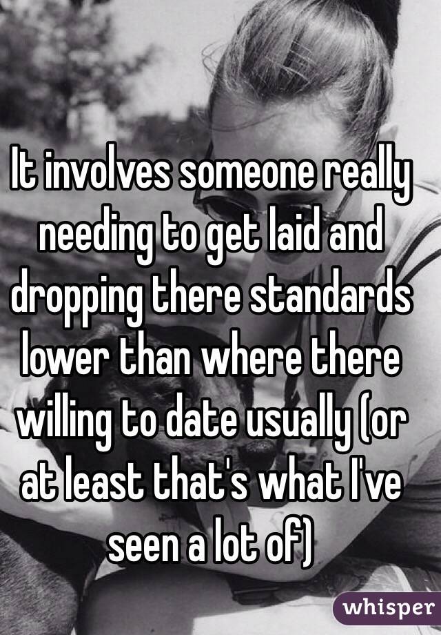 It involves someone really needing to get laid and dropping there standards lower than where there willing to date usually (or at least that's what I've seen a lot of)