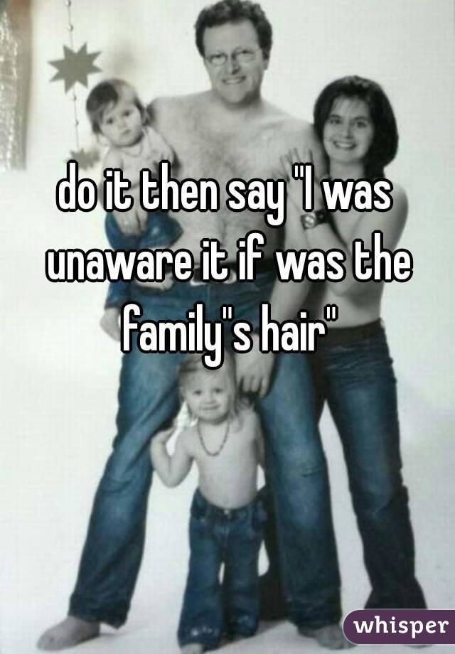 do it then say "I was unaware it if was the family"s hair"