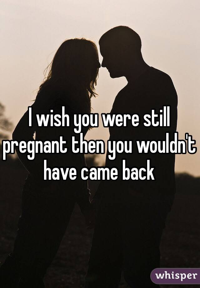 I wish you were still pregnant then you wouldn't have came back