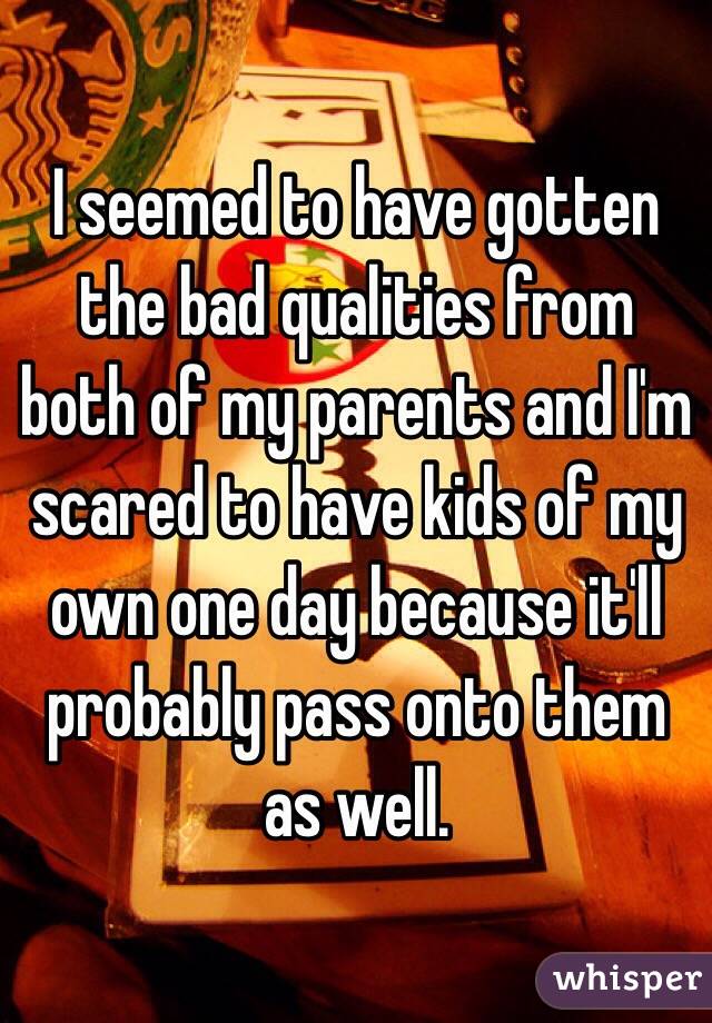 I seemed to have gotten the bad qualities from both of my parents and I'm scared to have kids of my own one day because it'll probably pass onto them as well. 