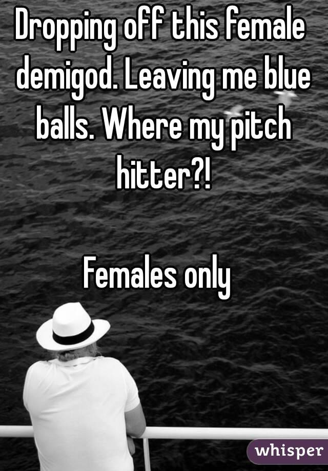 Dropping off this female demigod. Leaving me blue balls. Where my pitch hitter?!

Females only 