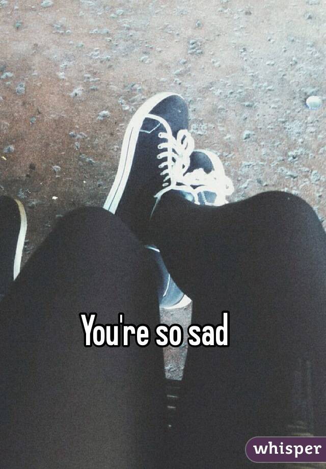 You're so sad