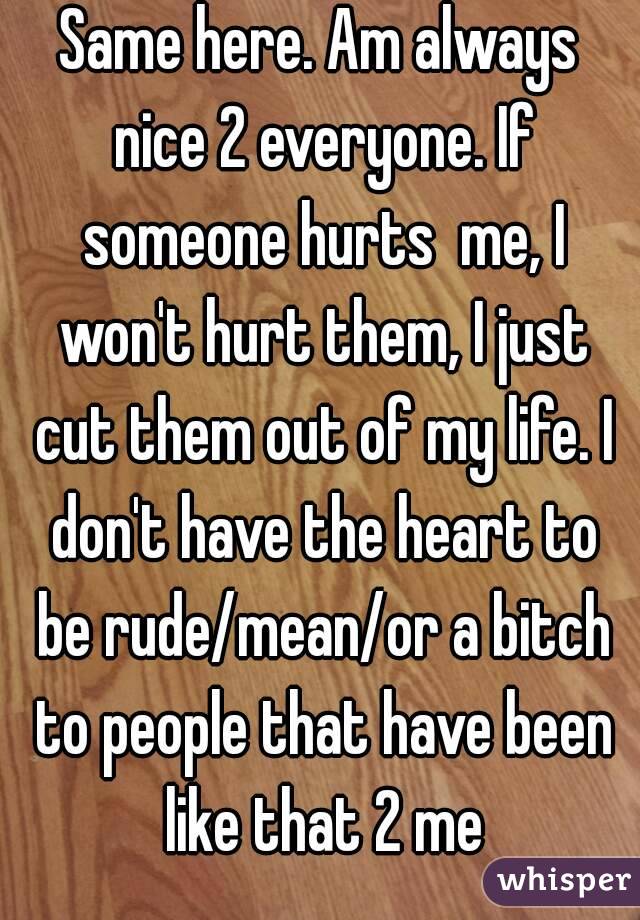 Same here. Am always nice 2 everyone. If someone hurts  me, I won't hurt them, I just cut them out of my life. I don't have the heart to be rude/mean/or a bitch to people that have been like that 2 me