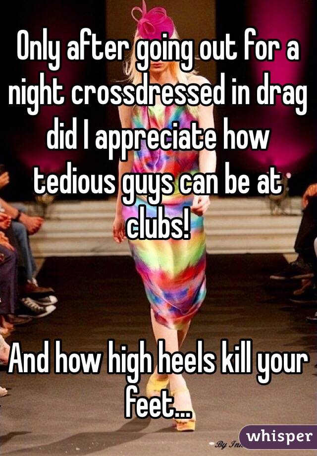 Only after going out for a night crossdressed in drag did I appreciate how tedious guys can be at clubs!


And how high heels kill your feet...