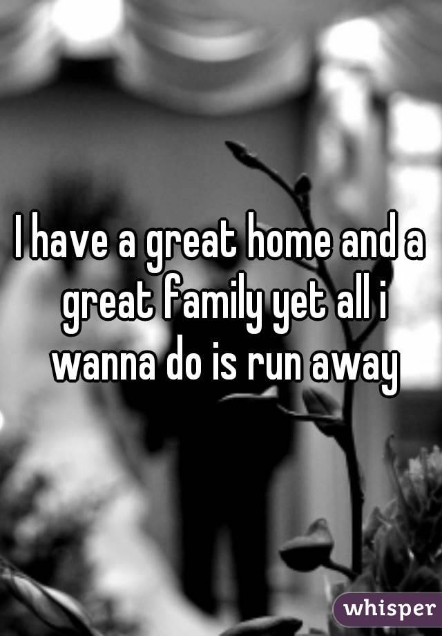I have a great home and a great family yet all i wanna do is run away