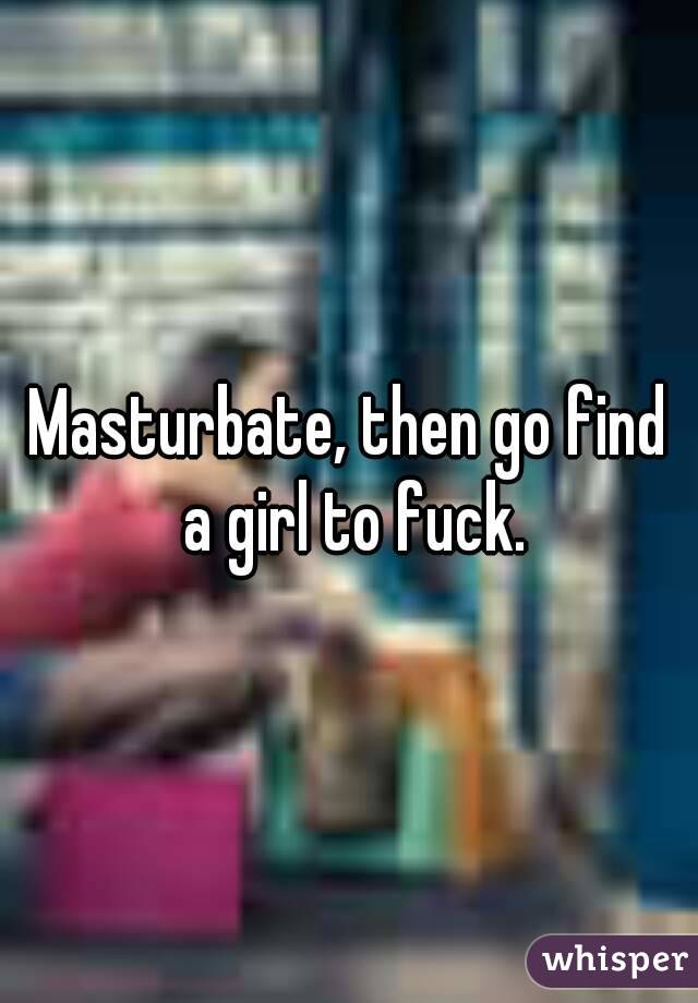 Masturbate, then go find a girl to fuck.