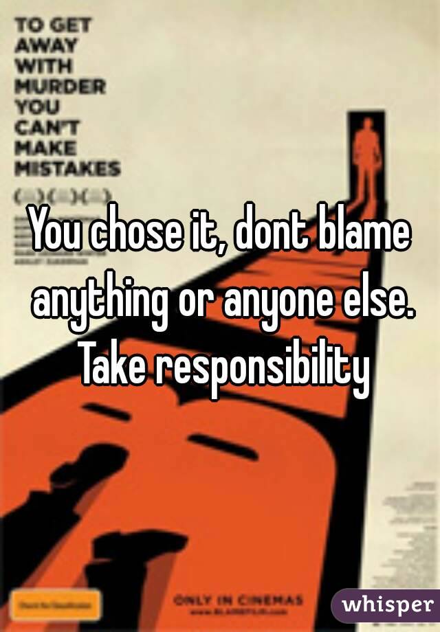 You chose it, dont blame anything or anyone else. Take responsibility