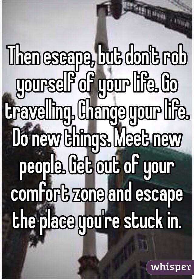Then escape, but don't rob yourself of your life. Go travelling. Change your life. Do new things. Meet new people. Get out of your comfort zone and escape the place you're stuck in.