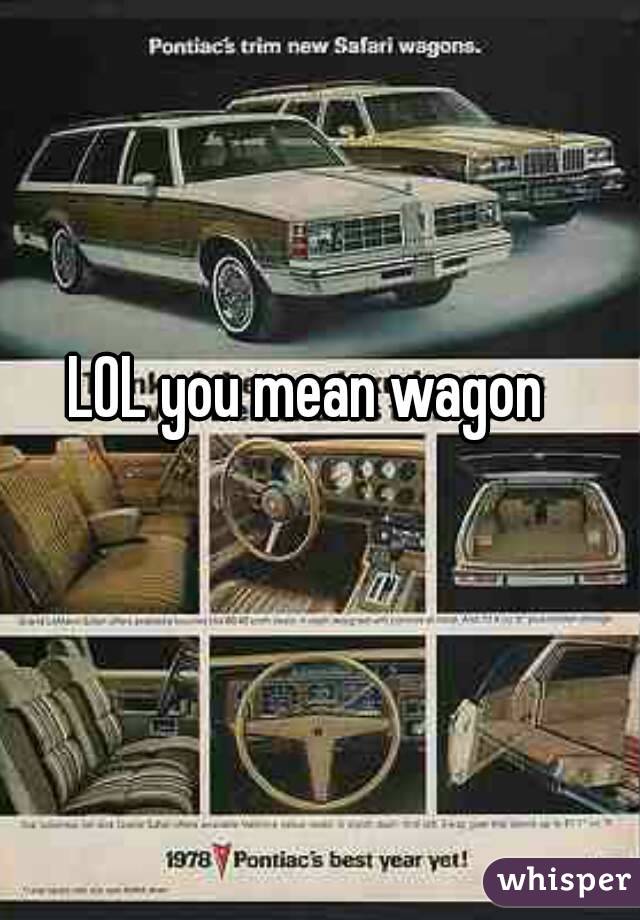 LOL you mean wagon