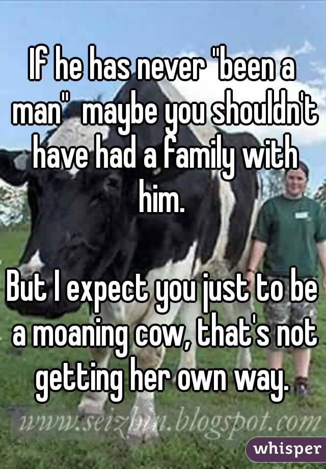 If he has never "been a man"  maybe you shouldn't have had a family with him. 

But I expect you just to be a moaning cow, that's not getting her own way. 