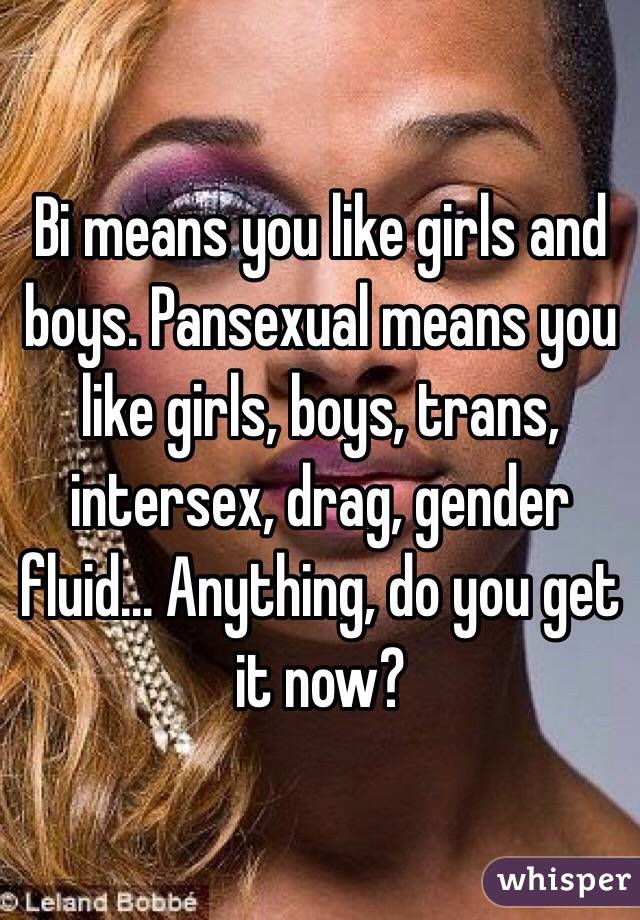 Bi means you like girls and boys. Pansexual means you like girls, boys, trans, intersex, drag, gender fluid... Anything, do you get it now?