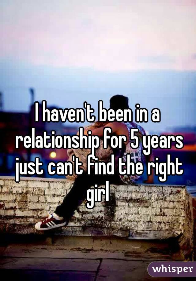 I haven't been in a relationship for 5 years just can't find the right girl 