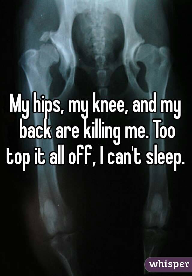 My hips, my knee, and my back are killing me. Too top it all off, I can't sleep. 