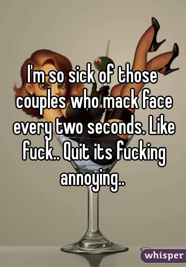 I'm so sick of those couples who mack face every two seconds. Like fuck.. Quit its fucking annoying.. 