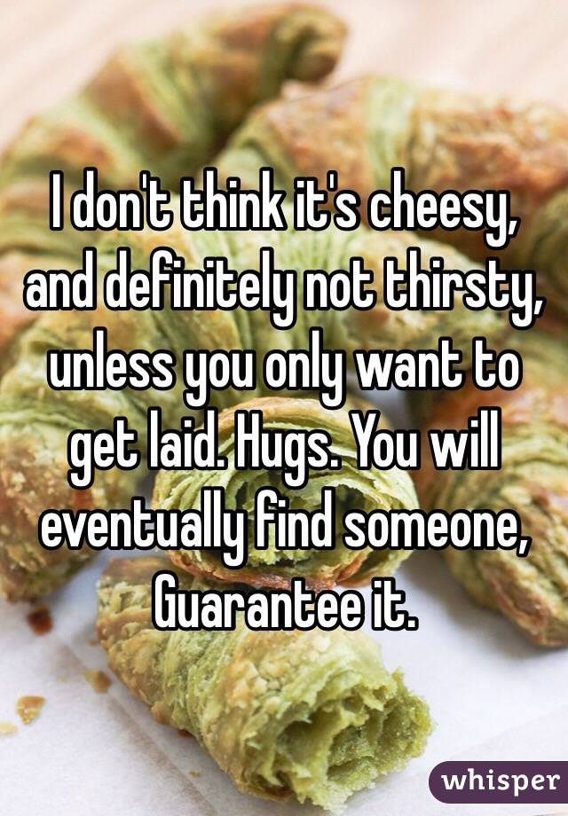 I don't think it's cheesy, and definitely not thirsty, unless you only want to get laid. Hugs. You will eventually find someone, Guarantee it. 