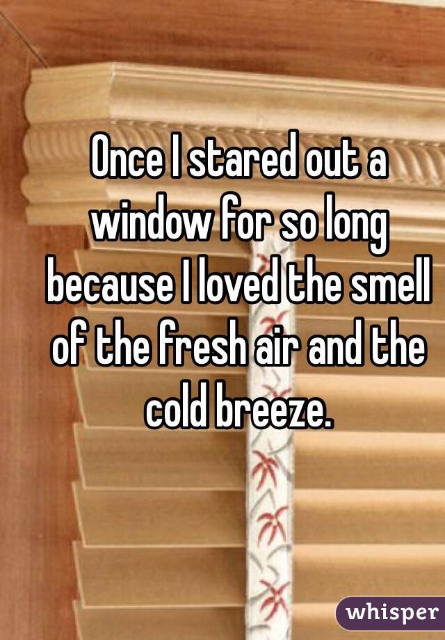Once I stared out a window for so long because I loved the smell of the fresh air and the cold breeze. 

