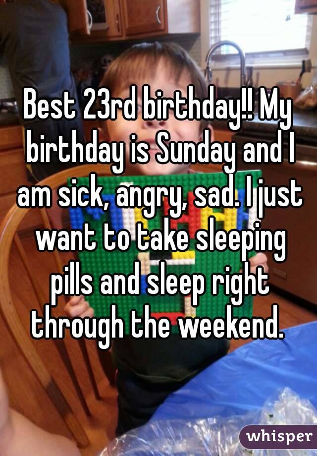 Best 23rd birthday!! My birthday is Sunday and I am sick, angry, sad. I just want to take sleeping pills and sleep right through the weekend. 