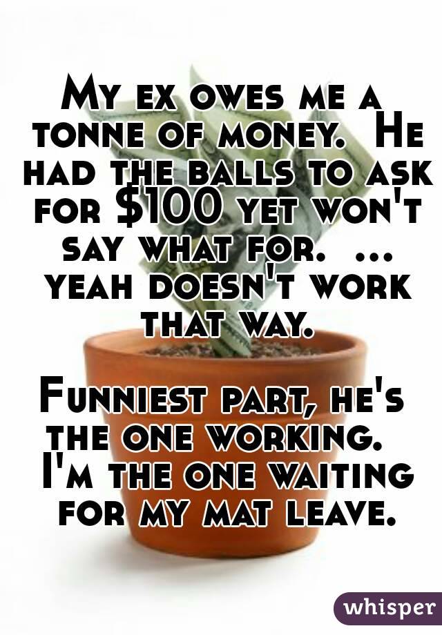 My ex owes me a tonne of money.  He had the balls to ask for $100 yet won't say what for.  ... yeah doesn't work that way.

Funniest part, he's the one working.   I'm the one waiting for my mat leave.