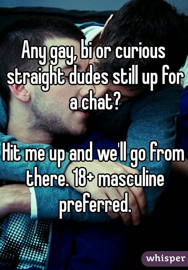 Any gay, bi or curious straight dudes still up for a chat?

Hit me up and we'll go from there. 18+ masculine preferred.