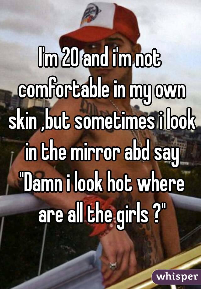 I'm 20 and i'm not comfortable in my own skin ,but sometimes i look in the mirror abd say "Damn i look hot where are all the girls ?"
