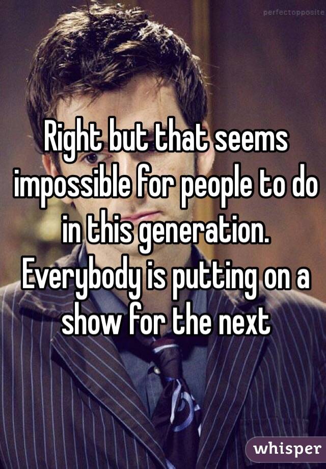 Right but that seems impossible for people to do in this generation. Everybody is putting on a show for the next