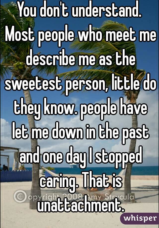 You don't understand. Most people who meet me describe me as the sweetest person, little do they know. people have let me down in the past and one day I stopped caring. That is unattachment.