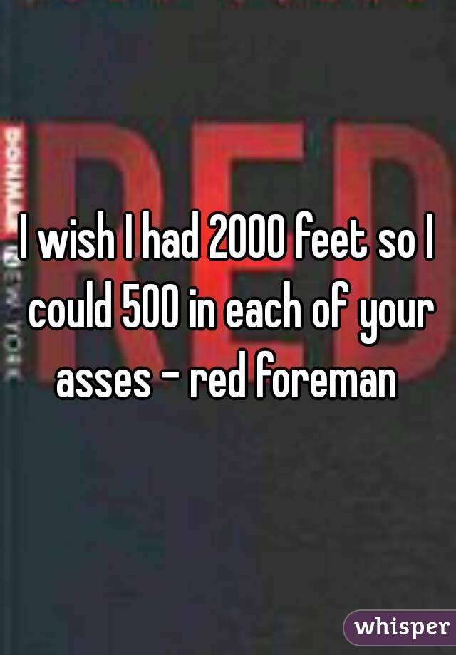 I wish I had 2000 feet so I could 500 in each of your asses - red foreman 