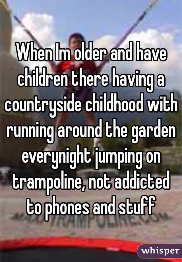 When Im older and have children there having a countryside childhood with running around the garden everynight jumping on trampoline, not addicted to phones and stuff 
