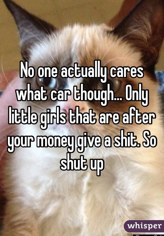 No one actually cares what car though... Only little girls that are after your money give a shit. So shut up 