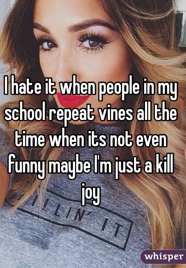 I hate it when people in my school repeat vines all the time when its not even funny maybe I'm just a kill joy