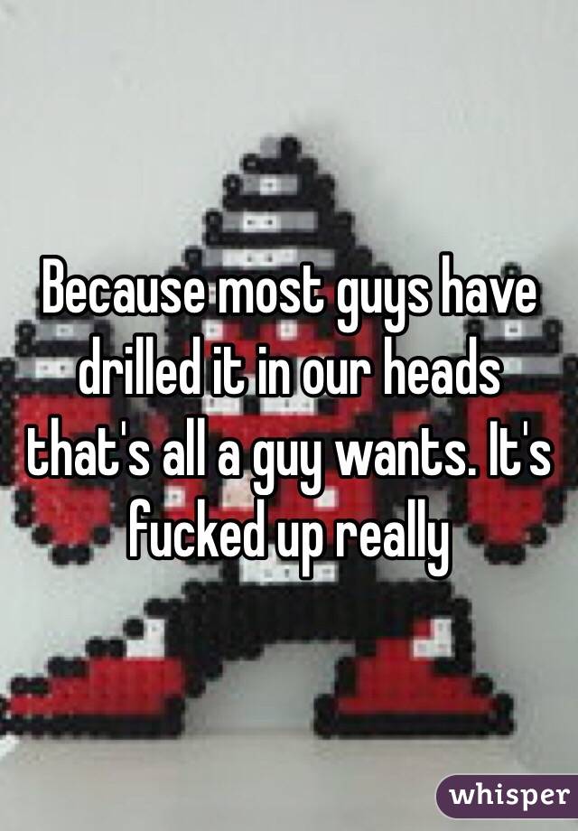 Because most guys have drilled it in our heads that's all a guy wants. It's fucked up really 