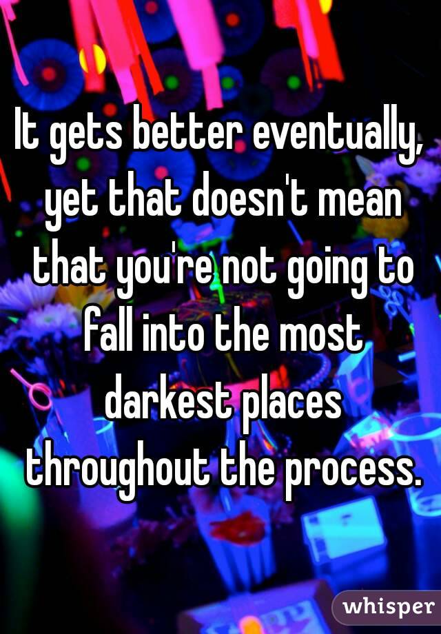 It gets better eventually, yet that doesn't mean that you're not going to fall into the most darkest places throughout the process.