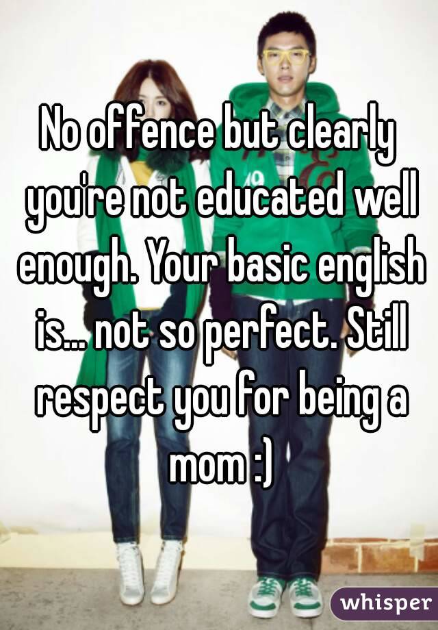 No offence but clearly you're not educated well enough. Your basic english is... not so perfect. Still respect you for being a mom :)