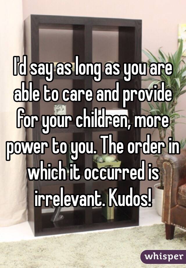 I'd say as long as you are able to care and provide for your children, more power to you. The order in which it occurred is irrelevant. Kudos!