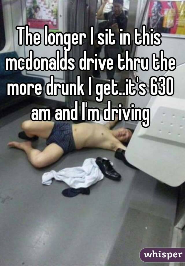 The longer I sit in this mcdonalds drive thru the more drunk I get..it's 630 am and I'm driving