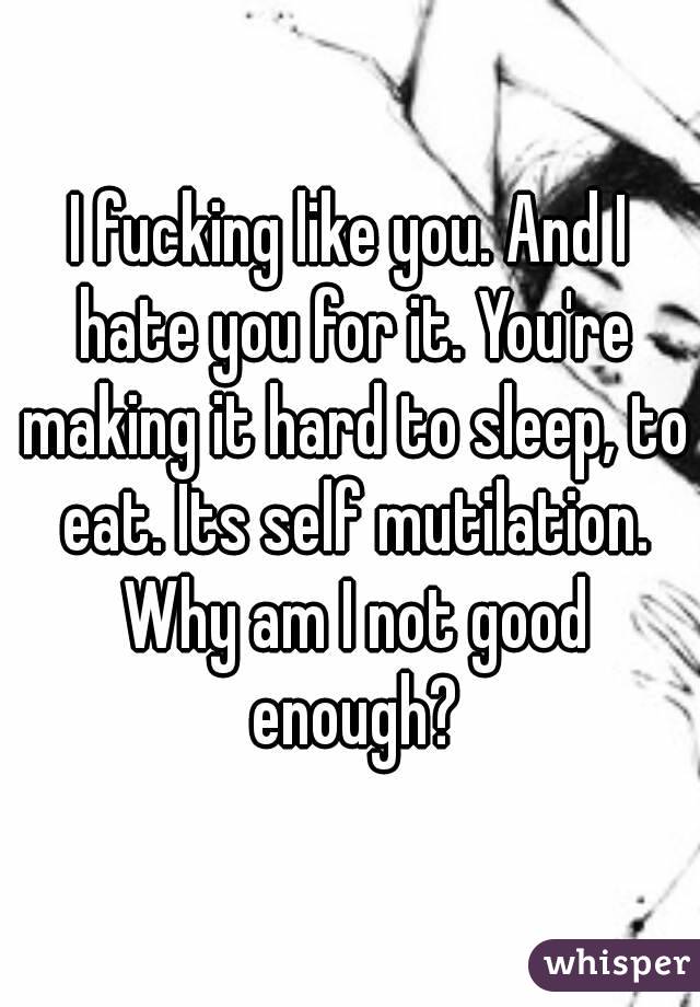 I fucking like you. And I hate you for it. You're making it hard to sleep, to eat. Its self mutilation. Why am I not good enough?
