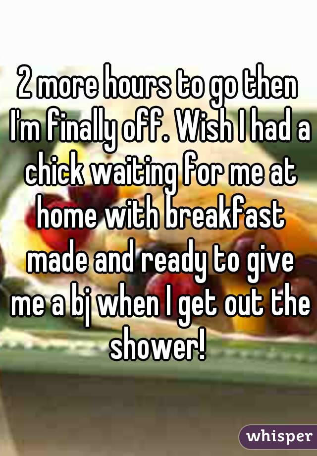 2 more hours to go then I'm finally off. Wish I had a chick waiting for me at home with breakfast made and ready to give me a bj when I get out the shower! 