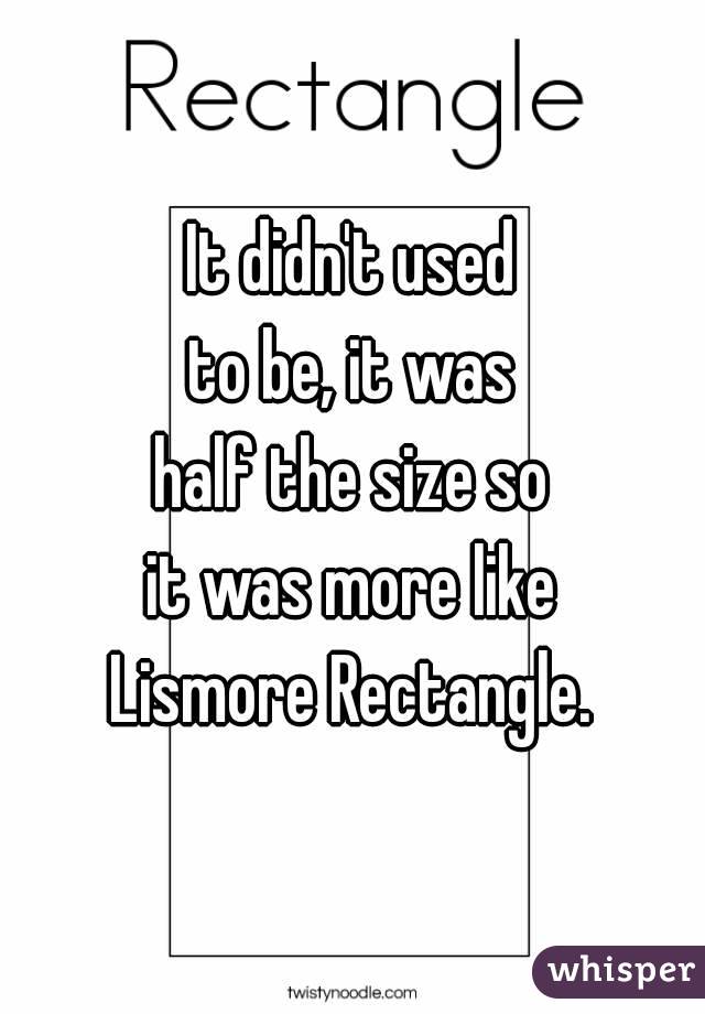 It didn't used
to be, it was
half the size so
it was more like
Lismore Rectangle.