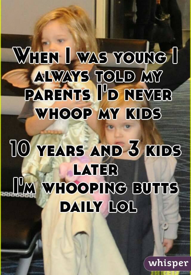 When I was young I always told my parents I'd never whoop my kids

10 years and 3 kids later 
I'm whooping butts daily lol