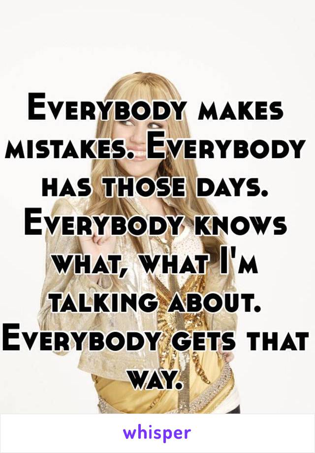 Everybody makes mistakes. Everybody has those days. Everybody knows what, what I'm talking about. 
Everybody gets that way. 