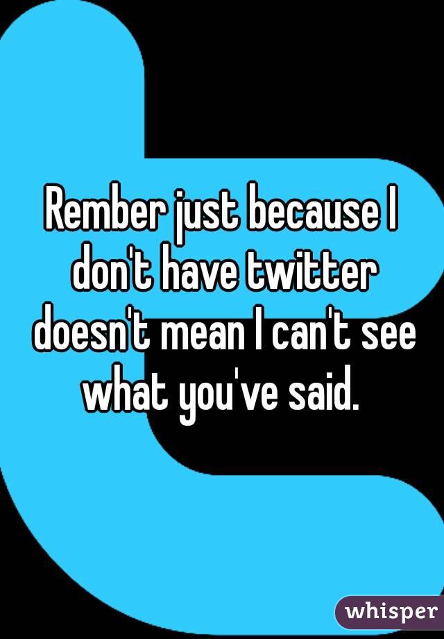 Rember just because I don't have twitter doesn't mean I can't see what you've said. 