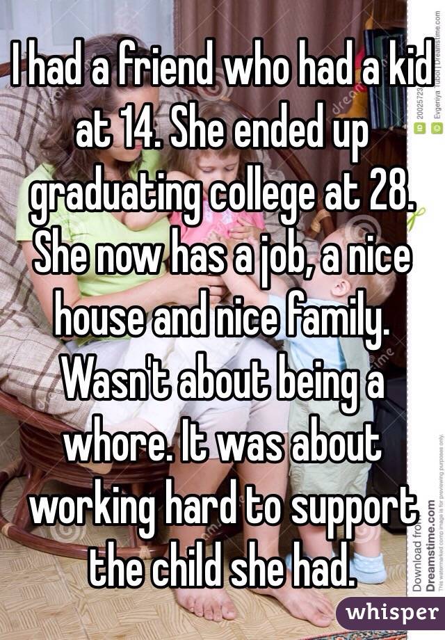 I had a friend who had a kid at 14. She ended up graduating college at 28. She now has a job, a nice house and nice family.
Wasn't about being a whore. It was about working hard to support the child she had.