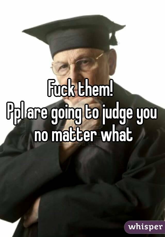 Fuck them! 
Ppl are going to judge you no matter what
