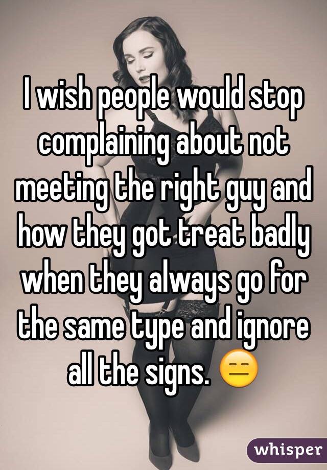 I wish people would stop complaining about not meeting the right guy and how they got treat badly when they always go for the same type and ignore all the signs. 😑