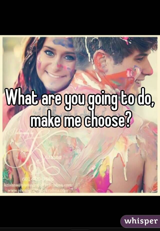 What are you going to do, make me choose?