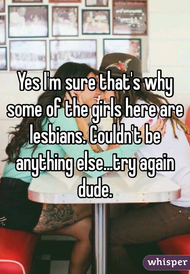 Yes I'm sure that's why some of the girls here are lesbians. Couldn't be anything else...try again dude.