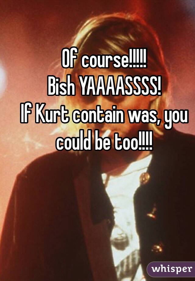 Of course!!!!!
Bish YAAAASSSS!
If Kurt contain was, you could be too!!!!