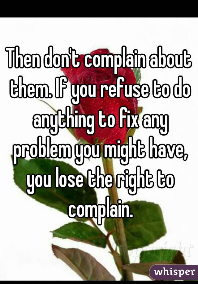 Then don't complain about them. If you refuse to do anything to fix any problem you might have, you lose the right to complain.
