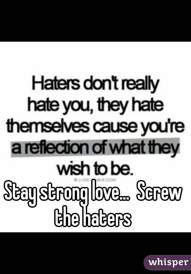 Stay strong love...  Screw the haters 